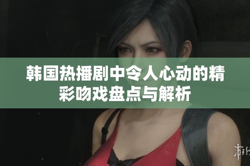 韩国热播剧中令人心动的精彩吻戏盘点与解析
