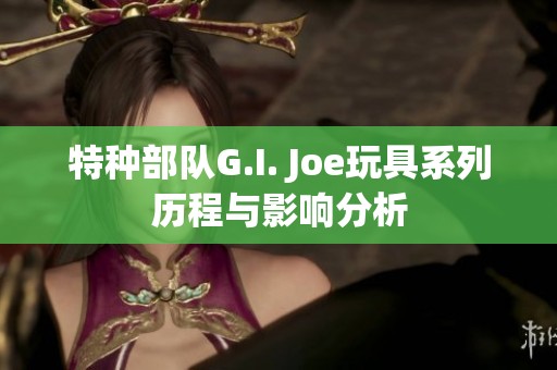 特种部队G.I. Joe玩具系列历程与影响分析