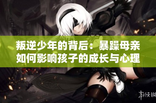 叛逆少年的背后：暴躁母亲如何影响孩子的成长与心理状态