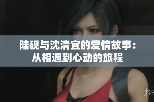 陆砚与沈清宜的爱情故事：从相遇到心动的旅程