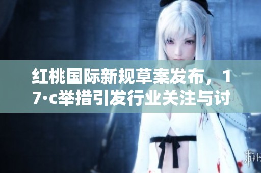 红桃国际新规草案发布，17·c举措引发行业关注与讨论