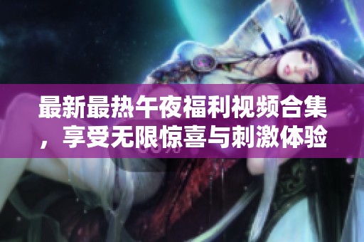 最新最热午夜福利视频合集，享受无限惊喜与刺激体验