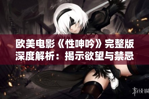 欧美电影《性呻吟》完整版深度解析：揭示欲望与禁忌的微妙交织