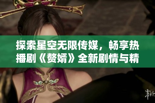 探索星空无限传媒，畅享热播剧《赘婿》全新剧情与精彩演绎