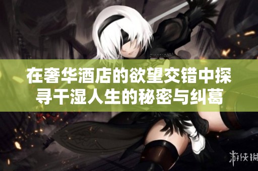 在奢华酒店的欲望交错中探寻干湿人生的秘密与纠葛