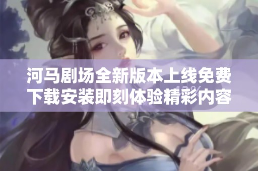 河马剧场全新版本上线免费下载安装即刻体验精彩内容