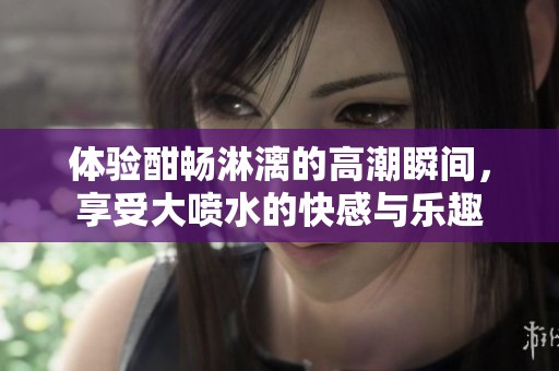体验酣畅淋漓的高潮瞬间，享受大喷水的快感与乐趣
