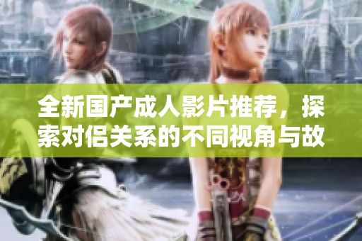 全新国产成人影片推荐，探索对侣关系的不同视角与故事