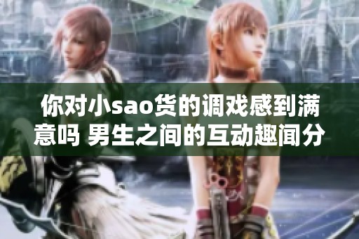 你对小sao货的调戏感到满意吗 男生之间的互动趣闻分享