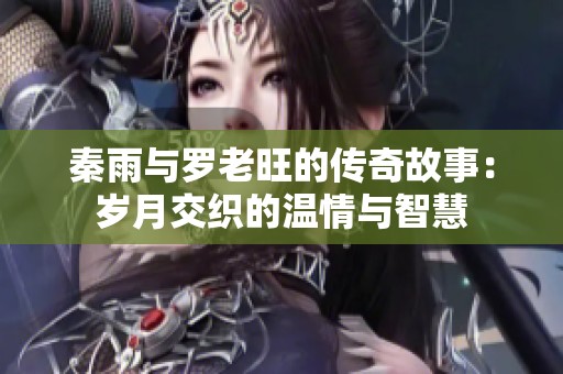 秦雨与罗老旺的传奇故事：岁月交织的温情与智慧