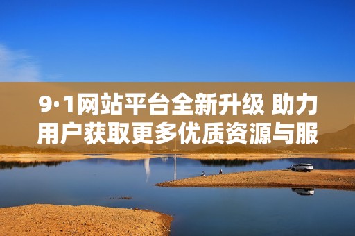 9·1网站平台全新升级 助力用户获取更多优质资源与服务