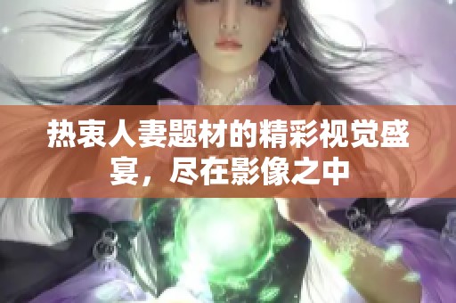 热衷人妻题材的精彩视觉盛宴，尽在影像之中