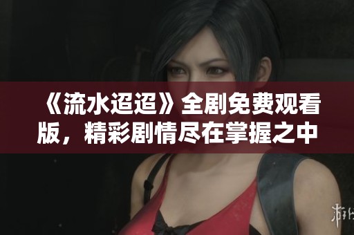 《流水迢迢》全剧免费观看版，精彩剧情尽在掌握之中