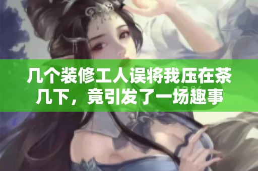 几个装修工人误将我压在茶几下，竟引发了一场趣事