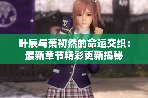 叶辰与萧初然的命运交织：最新章节精彩更新揭秘