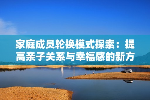 家庭成员轮换模式探索：提高亲子关系与幸福感的新方式