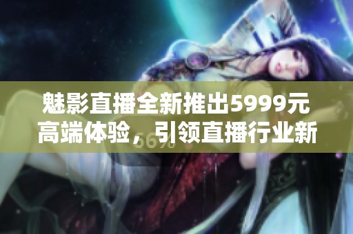 魅影直播全新推出5999元高端体验，引领直播行业新潮流