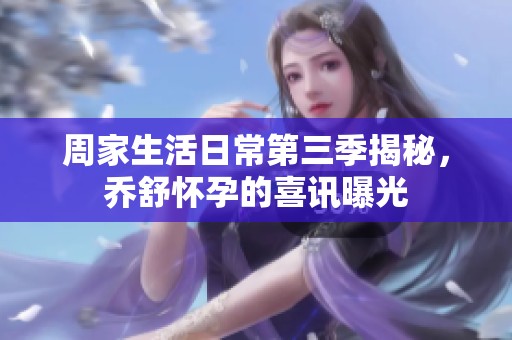 周家生活日常第三季揭秘，乔舒怀孕的喜讯曝光