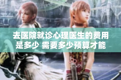 去医院就诊心理医生的费用是多少 需要多少预算才能看病