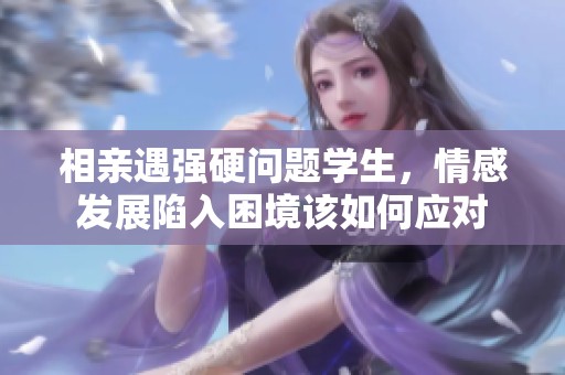 相亲遇强硬问题学生，情感发展陷入困境该如何应对
