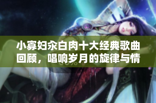 小寡妇汆白肉十大经典歌曲回顾，唱响岁月的旋律与情感