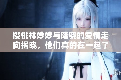 樱桃林妙妙与陆骁的爱情走向揭晓，他们真的在一起了吗