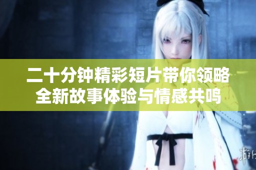 二十分钟精彩短片带你领略全新故事体验与情感共鸣