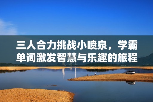三人合力挑战小喷泉，学霸单词激发智慧与乐趣的旅程