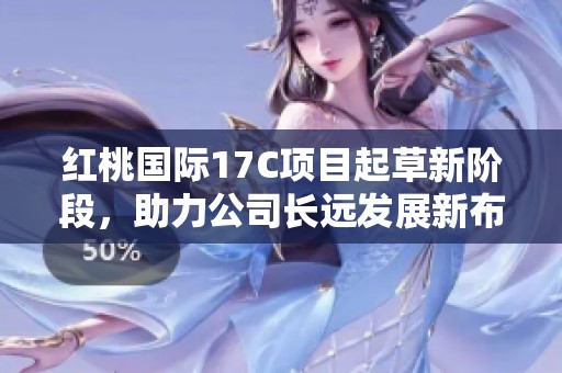 红桃国际17C项目起草新阶段，助力公司长远发展新布局
