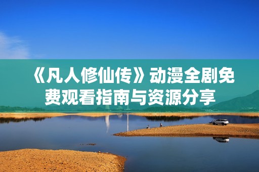 《凡人修仙传》动漫全剧免费观看指南与资源分享