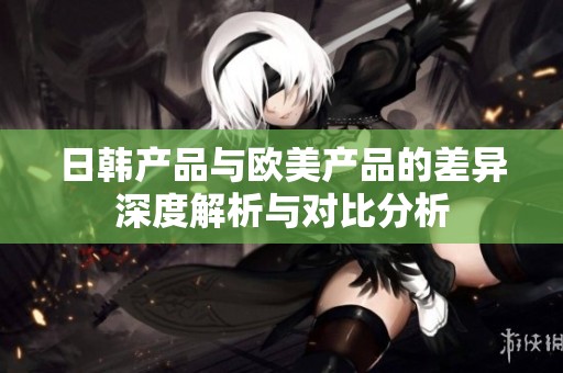 日韩产品与欧美产品的差异深度解析与对比分析