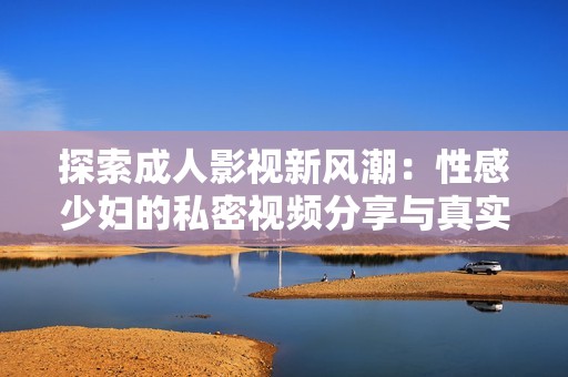 探索成人影视新风潮：性感少妇的私密视频分享与真实体验