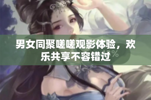 男女同聚嗟嗟观影体验，欢乐共享不容错过