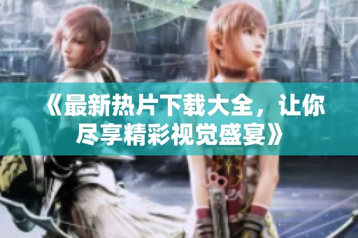 《最新热片下载大全，让你尽享精彩视觉盛宴》