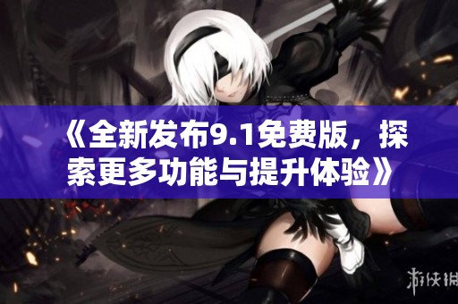 《全新发布9.1免费版，探索更多功能与提升体验》