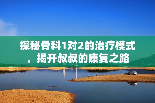 探秘骨科1对2的治疗模式，揭开叔叔的康复之路