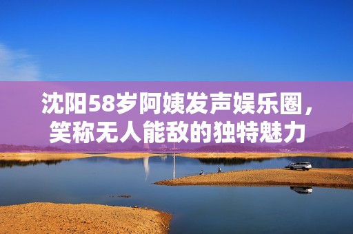 沈阳58岁阿姨发声娱乐圈，笑称无人能敌的独特魅力