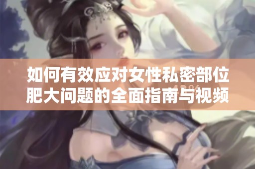 如何有效应对女性私密部位肥大问题的全面指南与视频解析