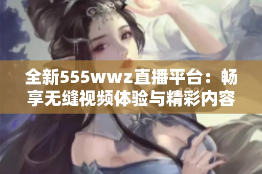 全新555wwz直播平台：畅享无缝视频体验与精彩内容