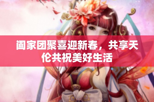 阖家团聚喜迎新春，共享天伦共祝美好生活