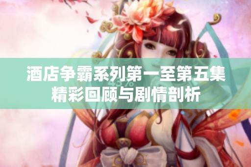 酒店争霸系列第一至第五集精彩回顾与剧情剖析