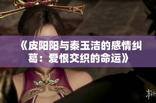 《皮阳阳与秦玉洁的感情纠葛：爱恨交织的命运》