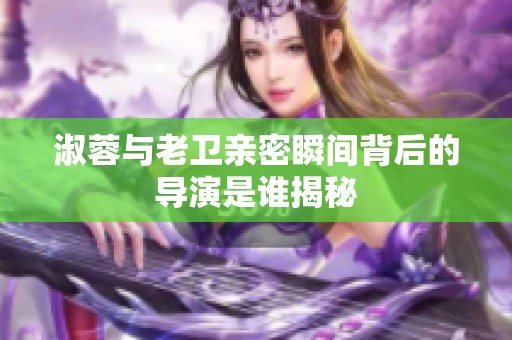 淑蓉与老卫亲密瞬间背后的导演是谁揭秘