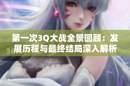 第一次3Q大战全景回顾：发展历程与最终结局深入解析