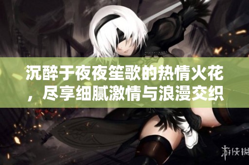 沉醉于夜夜笙歌的热情火花，尽享细腻激情与浪漫交织的体验