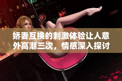 娇妻互换的刺激体验让人意外高潮三次，情感深入探讨