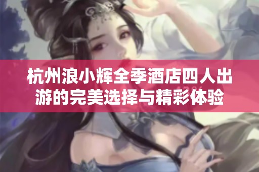 杭州浪小辉全季酒店四人出游的完美选择与精彩体验