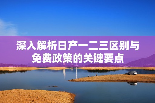 深入解析日产一二三区别与免费政策的关键要点