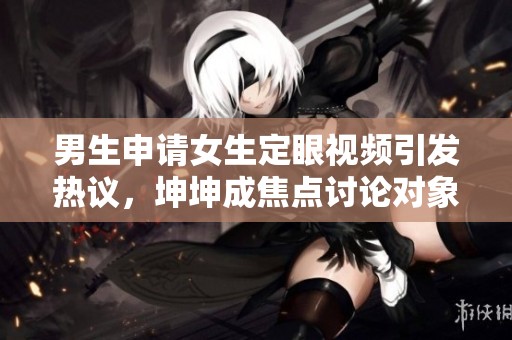 男生申请女生定眼视频引发热议，坤坤成焦点讨论对象