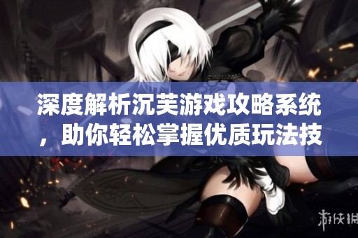 深度解析沉芙游戏攻略系统，助你轻松掌握优质玩法技巧